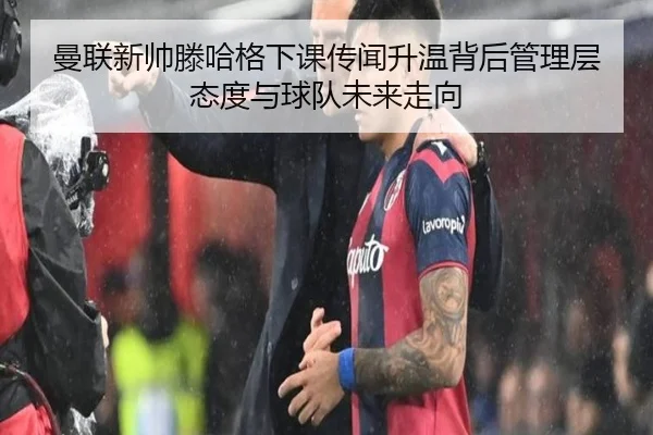 曼联新帅滕哈格下课传闻升温背后管理层态度与球队未来走向