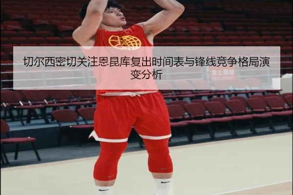 切尔西密切关注恩昆库复出时间表与锋线竞争格局演变分析