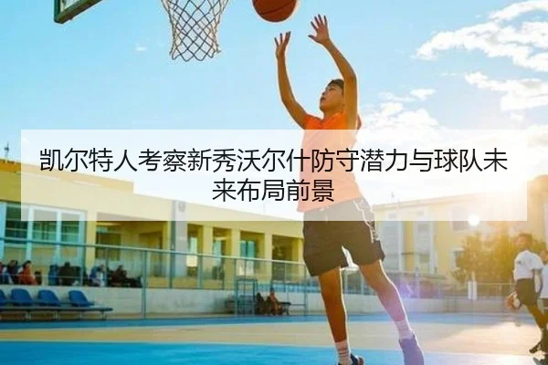 凯尔特人考察新秀沃尔什防守潜力与球队未来布局前景
