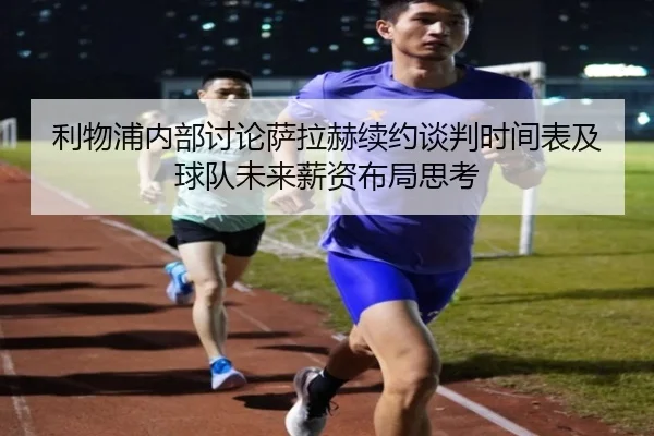 利物浦内部讨论萨拉赫续约谈判时间表及球队未来薪资布局思考