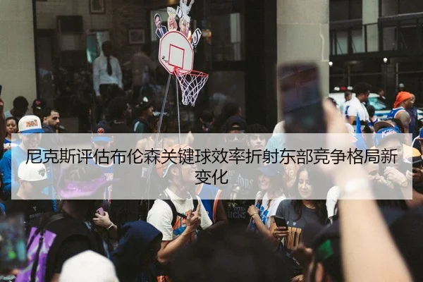 尼克斯评估布伦森关键球效率折射东部竞争格局新变化