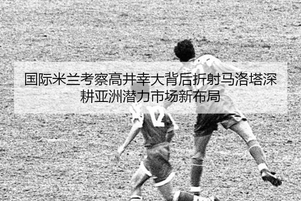 国际米兰考察高井幸大背后折射马洛塔深耕亚洲潜力市场新布局