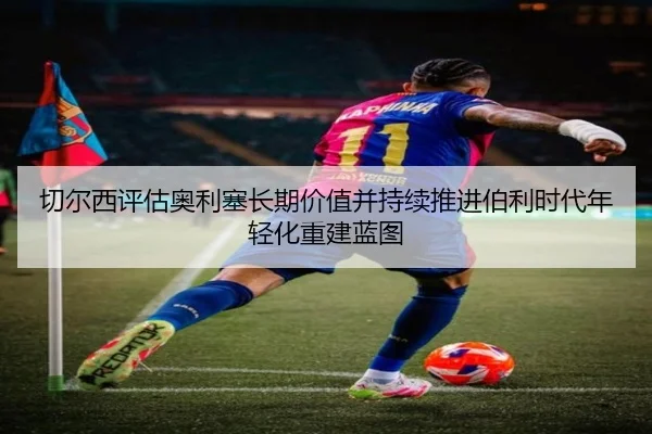 切尔西评估奥利塞长期价值并持续推进伯利时代年轻化重建蓝图