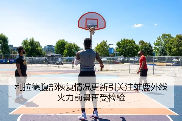 利拉德腹部恢复情况更新引关注雄鹿外线火力前景再受检验