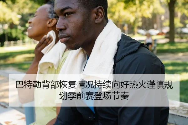 巴特勒背部恢复情况持续向好热火谨慎规划季前赛登场节奏
