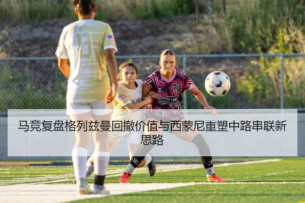 马竞复盘格列兹曼回撤价值与西蒙尼重塑中路串联新思路